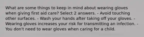 What are some things to keep in mind about wearing gloves when giving first aid care? Select 2 answers. - Avoid touching other surfaces. - Wash your hands after taking off your gloves. - Wearing gloves increases your risk for transmitting an infection. - You don't need to wear gloves when caring for a child.