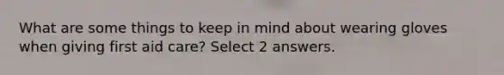What are some things to keep in mind about wearing gloves when giving first aid care? Select 2 answers.