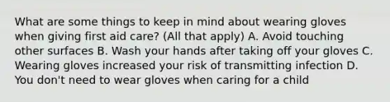 What are some things to keep in mind about wearing gloves when giving first aid care? (All that apply) A. Avoid touching other surfaces B. Wash your hands after taking off your gloves C. Wearing gloves increased your risk of transmitting infection D. You don't need to wear gloves when caring for a child