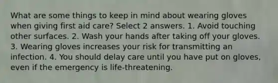 What are some things to keep in mind about wearing gloves when giving first aid care? Select 2 answers. 1. Avoid touching other surfaces. 2. Wash your hands after taking off your gloves. 3. Wearing gloves increases your risk for transmitting an infection. 4. You should delay care until you have put on gloves, even if the emergency is life-threatening.