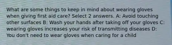 What are some things to keep in mind about wearing gloves when giving first aid care? Select 2 answers. A: Avoid touching other surfaces B: Wash your hands after taking off your gloves C: wearing gloves increases your risk of transmitting diseases D: You don't need to wear gloves when caring for a child