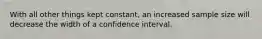 With all other things kept constant, an increased sample size will decrease the width of a confidence interval.