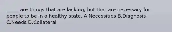 _____ are things that are lacking, but that are necessary for people to be in a healthy state. A.Necessities B.Diagnosis C.Needs D.Collateral