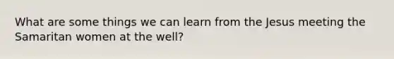 What are some things we can learn from the Jesus meeting the Samaritan women at the well?