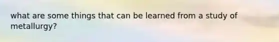 what are some things that can be learned from a study of metallurgy?