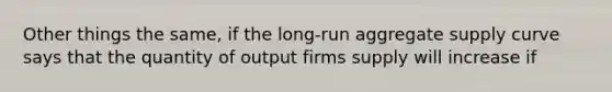 Other things the same, if the long-run aggregate supply curve says that the quantity of output firms supply will increase if