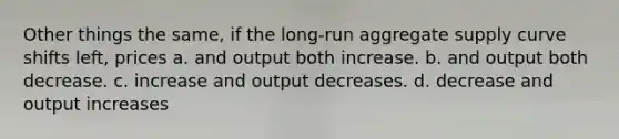 Other things the same, if the long-run aggregate supply curve shifts left, prices a. and output both increase. b. and output both decrease. c. increase and output decreases. d. decrease and output increases