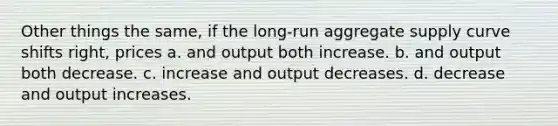 Other things the same, if the long-run aggregate supply curve shifts right, prices a. and output both increase. b. and output both decrease. c. increase and output decreases. d. decrease and output increases.