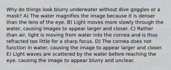 Why do things look blurry underwater without dive goggles or a mask? A) The water magnifies the image because it is denser than the lens of the eye. B) Light moves more slowly through the water, causing images to appear larger and closer. C) Rather than air, light is moving from water into the cornea and is thus refracted too little for a sharp focus. D) The cornea does not function in water, causing the image to appear larger and closer. E) Light waves are scattered by the water before reaching the eye, causing the image to appear blurry and unclear.