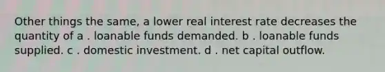 Other things the same, a lower real interest rate decreases the quantity of a . loanable funds demanded. b . loanable funds supplied. c . domestic investment. d . net capital outflow.