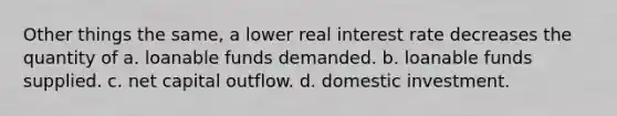 Other things the same, a lower real interest rate decreases the quantity of a. loanable funds demanded. b. loanable funds supplied. c. net capital outflow. d. domestic investment.