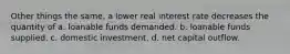 Other things the same, a lower real interest rate decreases the quantity of a. loanable funds demanded. b. loanable funds supplied. c. domestic investment. d. net capital outflow.