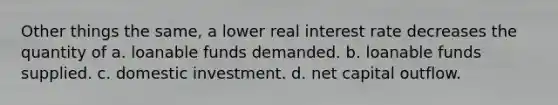 Other things the same, a lower real interest rate decreases the quantity of a. loanable funds demanded. b. loanable funds supplied. c. domestic investment. d. net capital outflow.