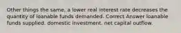 Other things the same, a lower real interest rate decreases the quantity of loanable funds demanded. Correct Answer loanable funds supplied. domestic investment. net capital outflow.