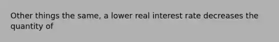 Other things the same, a lower real interest rate decreases the quantity of