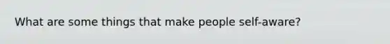 What are some things that make people self-aware?