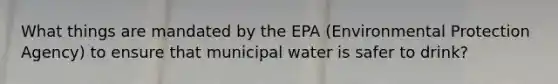 What things are mandated by the EPA (Environmental Protection Agency) to ensure that municipal water is safer to drink?