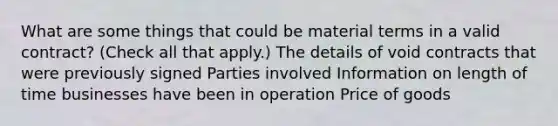 What are some things that could be material terms in a valid contract? (Check all that apply.) The details of void contracts that were previously signed Parties involved Information on length of time businesses have been in operation Price of goods