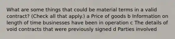 What are some things that could be material terms in a valid contract? (Check all that apply.) a Price of goods b Information on length of time businesses have been in operation c The details of void contracts that were previously signed d Parties involved