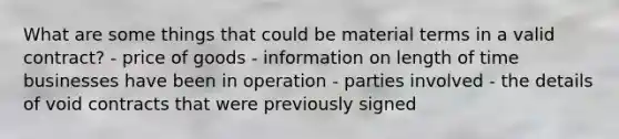 What are some things that could be material terms in a valid contract? - price of goods - information on length of time businesses have been in operation - parties involved - the details of void contracts that were previously signed