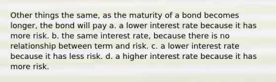 Other things the same, as the maturity of a bond becomes longer, the bond will pay a. a lower interest rate because it has more risk. b. the same interest rate, because there is no relationship between term and risk. c. a lower interest rate because it has less risk. d. a higher interest rate because it has more risk.