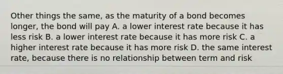 Other things the same, as the maturity of a bond becomes longer, the bond will pay A. a lower interest rate because it has less risk B. a lower interest rate because it has more risk C. a higher interest rate because it has more risk D. the same interest rate, because there is no relationship between term and risk