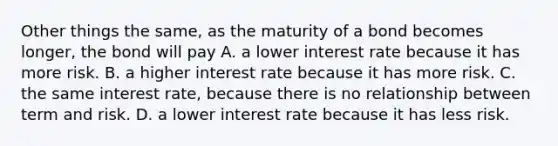 Other things the same, as the maturity of a bond becomes longer, the bond will pay A. a lower interest rate because it has more risk. B. a higher interest rate because it has more risk. C. the same interest rate, because there is no relationship between term and risk. D. a lower interest rate because it has less risk.