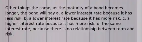 Other things the same, as the maturity of a bond becomes longer, the bond will pay a. a lower interest rate because it has less risk. b. a lower interest rate because it has more risk. c. a higher interest rate because it has more risk. d. the same interest rate, because there is no relationship between term and risk.