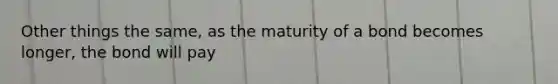 Other things the same, as the maturity of a bond becomes longer, the bond will pay