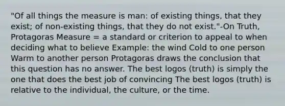 "Of all things the measure is man: of existing things, that they exist; of non-existing things, that they do not exist."-On Truth, Protagoras Measure = a standard or criterion to appeal to when deciding what to believe Example: the wind Cold to one person Warm to another person Protagoras draws the conclusion that this question has no answer. The best logos (truth) is simply the one that does the best job of convincing The best logos (truth) is relative to the individual, the culture, or the time.