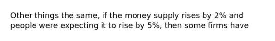 Other things the same, if the money supply rises by 2% and people were expecting it to rise by 5%, then some firms have