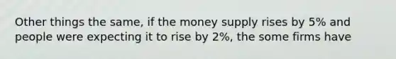 Other things the same, if the money supply rises by 5% and people were expecting it to rise by 2%, the some firms have