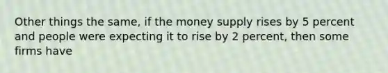 Other things the same, if the money supply rises by 5 percent and people were expecting it to rise by 2 percent, then some firms have