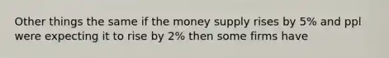 Other things the same if the money supply rises by 5% and ppl were expecting it to rise by 2% then some firms have