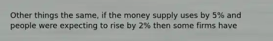 Other things the same, if the money supply uses by 5% and people were expecting to rise by 2% then some firms have