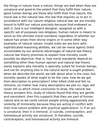 the things in nature have a nature, things are bad when they are unnatural and good to the extent that they fulfill their nature, good human beings are those who fulfill their true nature, the moral law is the natural law--the law that requires us to act in accordance with our nature religious natural law: we are morally bound to fulfill our nature precisely because God endowed us with it, God is our Intelligent designer, assigned us with a specific set of purposes non-religious: human nature is meant to serve as the ultimate moral standard, regardless of whether our nature has arisen from divine origins or in some other way examples of natural values: innate traits we are born with, sophisticated reasoning abilities, we can be moral agents (held accountable by our actions) advantages of natural law theory: natural law theory promises to explain how morality could possibly be objective, that is, how moral standards depend on something other than human opinion and natural law theory easily explains why morality is specially suited for human beings, and not for anything else in the natural world is-ought problem: when we describe the world, we talk about what is the case, but morality speaks of what ought to be the case, how do we get from description to prescription? killer killed child and felt no remorse, no matter how many descriptions we pile on, logic will never tell us which moral conclusion to draw, the natural law theory answers this, study of infants found that they are gentle and nonviolent, then this supports that they are part of human nature and so we could convict people acting aggressively and violently of immorality because they are acting in conflict with their true nature problem with practical applications: 1) if an act is unnatural, then it is immoral, 2) suicide, contraception, and homosexual activity are unnatural, 3) therefore, suicide, contraception, and homosexual activity are immoral