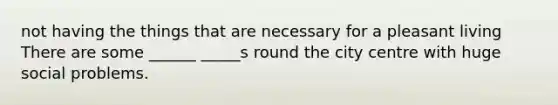 not having the things that are necessary for a pleasant living There are some ______ _____s round the city centre with huge social problems.