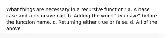 What things are necessary in a recursive function? a. A base case and a recursive call. b. Adding the word "recursive" before the function name. c. Returning either true or false. d. All of the above.