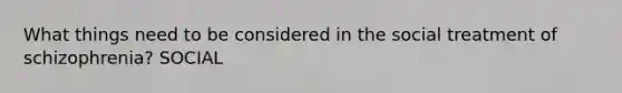 What things need to be considered in the social treatment of schizophrenia? SOCIAL