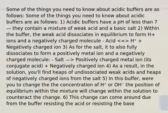 Some of the things you need to know about acidic buffers are as follows: Some of the things you need to know about acidic buffers are as follows: 1) Acidic buffers have a pH of less than 7 — they contain a mixture of weak acid and a basic salt 2) Within the buffer, the weak acid dissociates in equilibrium to form H+ ions and a negatively charged molecule - Acid H⁺ + Negatively charged ion 3) As for the salt, it to also fully dissociates to form a positively metal ion and a negatively charged molecule: - Salt —> Positively charged metal ion (its conjugate acid) + Negatively charged ion 4) As a result, in the solution, you'll find heaps of undissociated weak acids and heaps of negatively charged ions from the salt 5) In this buffer, were you to change the the concentration of H⁺ or OH⁻ the position of equilibrium within the mixture will change within the solution to counteract the change. 6) This change can come around due from the buffer resisting the acid or resisting the base