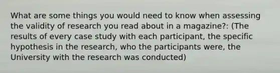 What are some things you would need to know when assessing the validity of research you read about in a magazine?: (The results of every case study with each participant, the specific hypothesis in the research, who the participants were, the University with the research was conducted)