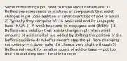 Some of the things you need to know about Buffers are: 1) Buffers are compounds or mixtures of compounds that resist changes in pH upon addition of small quantities of acid or alkali 2) Typically they comprise of: - A weak acid and its conjugate base (HA/A- ) - A weak base and its conjugate acid (B/BH+ ) 3) Buffers are a solution that resists change in pH when small amounts of acid or alkali are added by shifting the position of the buffers equilibria 4) A buffer doesn't stop the pH from changing completely — it does make the change very slightly though 5) Buffers only work for small amounts of acid or base — put too much in and they won't be able to cope