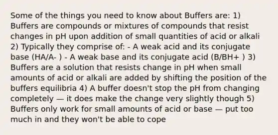 Some of the things you need to know about Buffers are: 1) Buffers are compounds or mixtures of compounds that resist changes in pH upon addition of small quantities of acid or alkali 2) Typically they comprise of: - A weak acid and its conjugate base (HA/A- ) - A weak base and its conjugate acid (B/BH+ ) 3) Buffers are a solution that resists change in pH when small amounts of acid or alkali are added by shifting the position of the buffers equilibria 4) A buffer doesn't stop the pH from changing completely — it does make the change very slightly though 5) Buffers only work for small amounts of acid or base — put too much in and they won't be able to cope