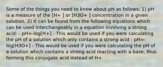 Some of the things you need to know about pH as follows: 1) pH is a measure of the [H+ ] or [H3O+ ] concentration in a given solution. 2) It can be found from the following equations which can be used interchangeably in a equation involving a strong acid: - pH=-log[H+] - This would be used if you were calculating the pH of a solution which only contains a strong acid - pH=-log[H3O+] - This would be used if you were calculating the pH of a solution which contains a strong acid reacting with a base, thus forming this conjugate acid instead of H+