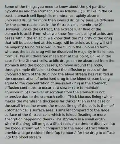Some of the things you need to know about the pH-partition hypothesis and the stomach are as follows: 1) Just like in the GI tract, stomach cell lipophilic membranes rapidly absorb unionised drugs far more than ionised drugs by passive diffusion for the same reasons as in the GI tract cells membrane 2) However, unlike the GI tract, the extracellular fluid of the stomach is acid. From what we know from solubility of acids and bases within the an acid, we know that the majority of the drug that will be absorbed at this stage will be acidic as they will still be majority found dissolved in the fluid in the unionised form, whereas the basic drug will be dissolved in majority in its ionised form 3) This will therefore mean that at this point, unlike in the case for the GI tract cells, acidic drugs can be absorbed from the stomach into the blood vessels, to move around the body, through simple diffusion 4) Once the diffusion process of the unionised form of the drug into the blood stream has resulted in the concentration of unionised drug in the blood stream being equal to the concentration of unionised drug in the stomach, diffusion continues to occur at a slower rate to maintain equilibrium 5) However absorption from the stomach is not extensive due to the stomach cells: - Thick Mucous lining (which makes the membrane thickness far thicker than in the case of the small intestine where the mucus lining of the cells is thinner) - Stomach cell's surface area is smaller compared to the large surface of the GI tract cells which is folded (leading to more absorption happening their) - The stomach is a small organ where the drug will on get a Short residence time to dissolve into the blood stream within compared to the large GI tract which provide a large resident time (up to hours) for the drug to diffuse into the blood stream