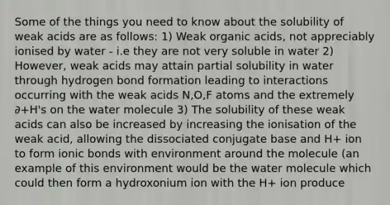 Some of the things you need to know about the solubility of weak acids are as follows: 1) Weak organic acids, not appreciably ionised by water - i.e they are not very soluble in water 2) However, weak acids may attain partial solubility in water through hydrogen bond formation leading to interactions occurring with the weak acids N,O,F atoms and the extremely ∂+H's on the water molecule 3) The solubility of these weak acids can also be increased by increasing the ionisation of the weak acid, allowing the dissociated conjugate base and H+ ion to form ionic bonds with environment around the molecule (an example of this environment would be the water molecule which could then form a hydroxonium ion with the H+ ion produce