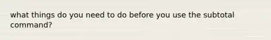 what things do you need to do before you use the subtotal command?
