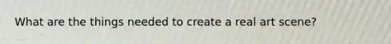 What are the things needed to create a real art scene?