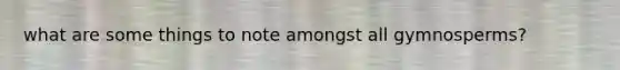 what are some things to note amongst all gymnosperms?