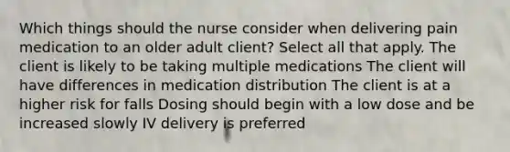 Which things should the nurse consider when delivering pain medication to an older adult client? Select all that apply. The client is likely to be taking multiple medications The client will have differences in medication distribution The client is at a higher risk for falls Dosing should begin with a low dose and be increased slowly IV delivery is preferred